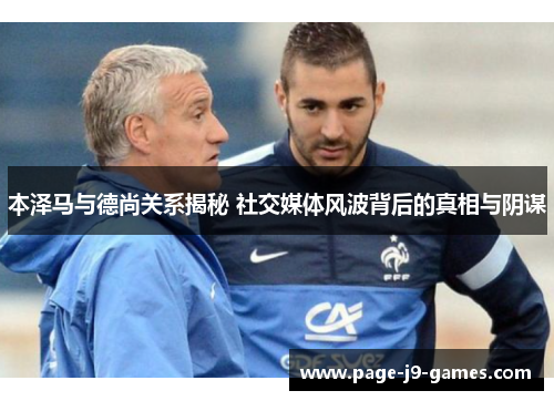 本泽马与德尚关系揭秘 社交媒体风波背后的真相与阴谋