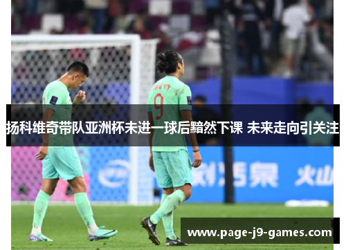 扬科维奇带队亚洲杯未进一球后黯然下课 未来走向引关注 扬科维奇带队亚洲杯未进一球后黯然下课 未来走向引关注